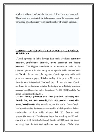 products’ efficacy and satisfaction rate before they are launched.
These tests are conducted by independent research companies and
performed on a statistically significant number of women and men.
GARNIER- AN EXTENSIVE RESEARCH ON A L’OREAL
SUB-BRAND
L’Oreal operates in India through four main divisions: consumer
products, professional products, active cosmetics and luxury
products. The biggest contributor to its revenue in India is the
consumer products division led by its strongest brand in terms of sales
— Garnier. In the hair color segment, Garnier operates in the mid-
price and luxury segment. This has enabled it to garner a 20 per cent
share in a market dominated by local hair colorants and dyes. Garnier
attributes its performance to being the first player in India to introduce
a cream-based hair color below the price of Rs 100 (2002) and the first
home-highlighting kit (2005).
Garnier mainly produces hair care products, including the
Fructis line, and most recently, skin care products under the
name, Nutritioniste, that are sold around the world. One of their
key ingredients is a fruit concentrate used in all their products. It is a
combination of fruit acids, vitamin B3, B6, fructose and
glucose.Garnier, the L'Oreal-owned brand that shook up the US hair
care market with the introduction of Fructis in 2003, now has plans
to bring over its skin care collection too. While L'Oréal was
 