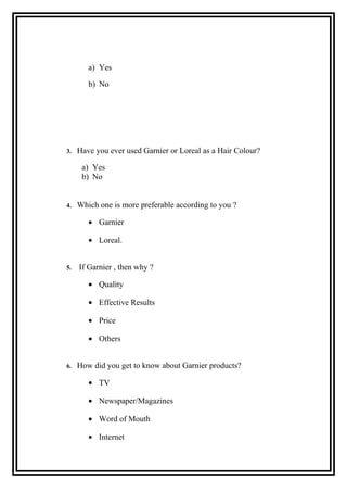 a) Yes
b) No
3. Have you ever used Garnier or Loreal as a Hair Colour?
a) Yes
b) No
4. Which one is more preferable according to you ?
• Garnier
• Loreal.
5. If Garnier , then why ?
• Quality
• Effective Results
• Price
• Others
6. How did you get to know about Garnier products?
• TV
• Newspaper/Magazines
• Word of Mouth
• Internet
 