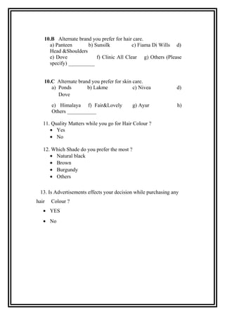 10.B Alternate brand you prefer for hair care.
a) Panteen b) Sunsilk c) Fiama Di Wills d)
Head &Shoulders
e) Dove f) Clinic All Clear g) Others (Please
specify) __________
10.C Alternate brand you prefer for skin care.
a) Ponds b) Lakme c) Nivea d)
Dove
e) Himalaya f) Fair&Lovely g) Ayur h)
Others ___________
11. Quality Matters while you go for Hair Colour ?
• Yes
• No
12. Which Shade do you prefer the most ?
• Natural black
• Brown
• Burgundy
• Others
13. Is Advertisements effects your decision while purchasing any
hair Colour ?
• YES
• No
 