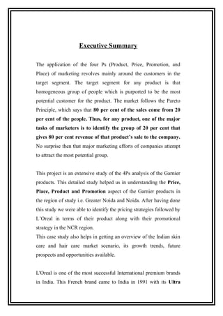 Executive Summary
The application of the four Ps (Product, Price, Promotion, and
Place) of marketing revolves mainly around the customers in the
target segment. The target segment for any product is that
homogeneous group of people which is purported to be the most
potential customer for the product. The market follows the Pareto
Principle, which says that 80 per cent of the sales come from 20
per cent of the people. Thus, for any product, one of the major
tasks of marketers is to identify the group of 20 per cent that
gives 80 per cent revenue of that product’s sale to the company.
No surprise then that major marketing efforts of companies attempt
to attract the most potential group.
This project is an extensive study of the 4Ps analysis of the Garnier
products. This detailed study helped us in understanding the Price,
Place, Product and Promotion aspect of the Garnier products in
the region of study i.e. Greater Noida and Noida. After having done
this study we were able to identify the pricing strategies followed by
L’Oreal in terms of their product along with their promotional
strategy in the NCR region.
This case study also helps in getting an overview of the Indian skin
care and hair care market scenario, its growth trends, future
prospects and opportunities available.
L'Oreal is one of the most successful International premium brands
in India. This French brand came to India in 1991 with its Ultra
 