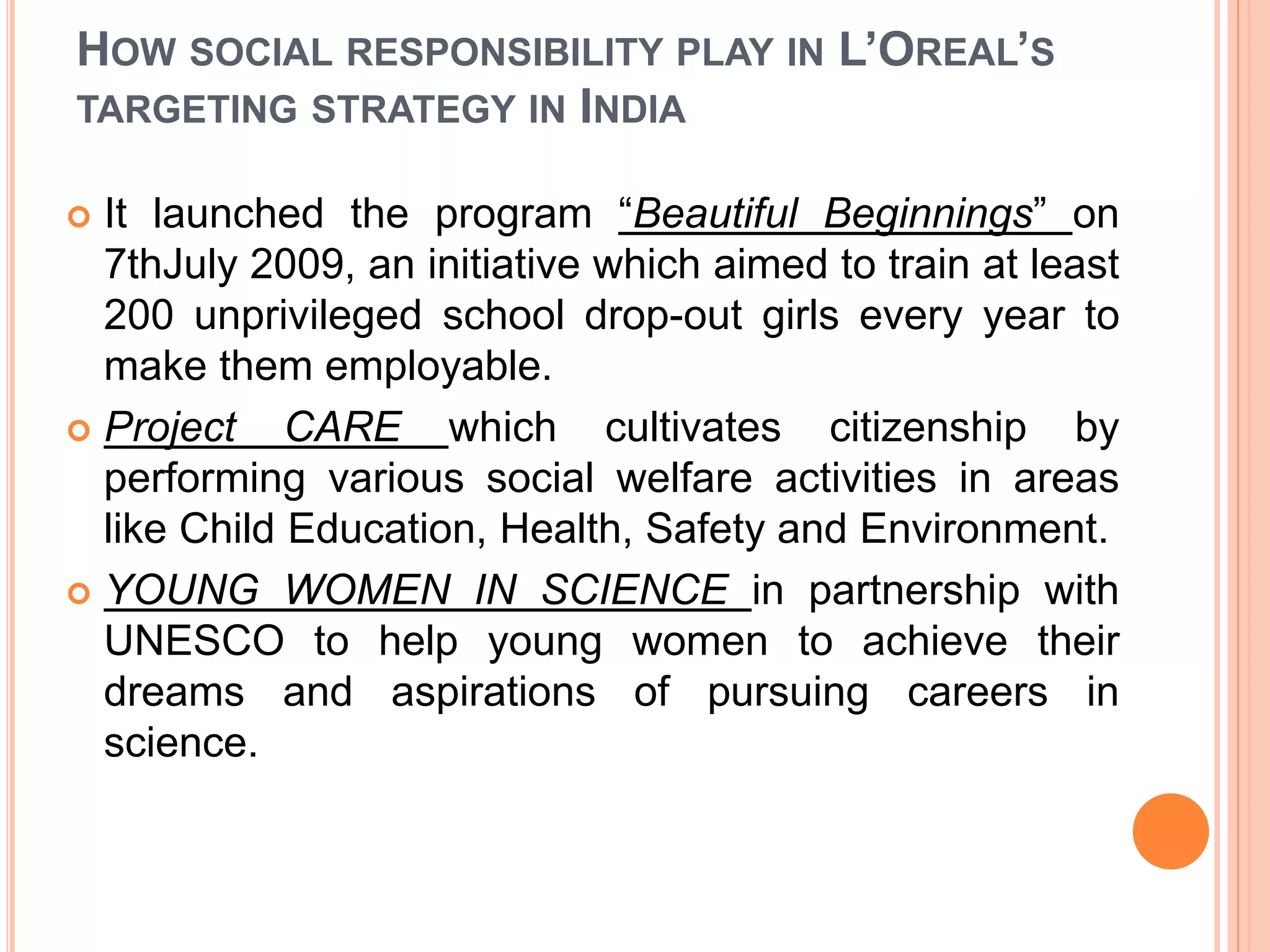HOW SOCIAL RESPONSIBILITY PLAY IN L’OREAL’S
TARGETING STRATEGY IN INDIA
 It launched the program “Beautiful Beginnings” on
7thJuly 2009, an initiative which aimed to train at least
200 unprivileged school drop-out girls every year to
make them employable.
 Project CARE which cultivates citizenship by
performing various social welfare activities in areas
like Child Education, Health, Safety and Environment.
 YOUNG WOMEN IN SCIENCE in partnership with
UNESCO to help young women to achieve their
dreams and aspirations of pursuing careers in
science.
 