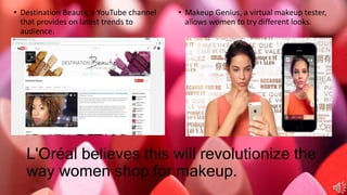 L'Oréal believes this will revolutionize the
way women shop for makeup.
• Destination Beauty, a YouTube channel
that provides on latest trends to
audience.
• Makeup Genius, a virtual makeup tester,
allows women to try different looks.
 