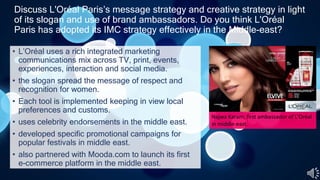 Discuss L'Oréal Paris’s message strategy and creative strategy in light
of its slogan and use of brand ambassadors. Do you think L'Oréal
Paris has adopted its IMC strategy effectively in the Middle-east?
• L’Oréal uses a rich integrated marketing
communications mix across TV, print, events,
experiences, interaction and social media.
• the slogan spread the message of respect and
recognition for women.
• Each tool is implemented keeping in view local
preferences and customs.
• uses celebrity endorsements in the middle east.
• developed specific promotional campaigns for
popular festivals in middle east.
• also partnered with Mooda.com to launch its first
e-commerce platform in the middle east.
Najwa Karam, first ambassador of L'Oréal
in middle-east.
 