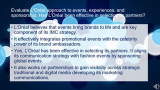 Evaluate L'Oréal approach to events, experiences, and
sponsorship. Has L'Oréal been effective in selecting its partners?
• L'Oréal believes that events bring brands to life and are key
component of its IMC strategy.
• It effectively integrates promotional events with the celebrity
power of its brand ambassadors.
• Yes, L'Oréal has been effective in selecting its partners. It aligns
its communication strategy with fashion events by sponsoring
global events.
• It also works on partnerships to gain visibility across strategic
traditional and digital media developing its marketing
communications.
 
