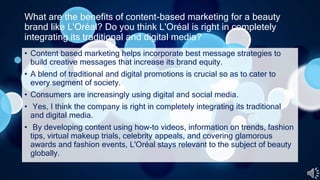 What are the benefits of content-based marketing for a beauty
brand like L'Oréal? Do you think L'Oréal is right in completely
integrating its traditional and digital media?
• Content based marketing helps incorporate best message strategies to
build creative messages that increase its brand equity.
• A blend of traditional and digital promotions is crucial so as to cater to
every segment of society.
• Consumers are increasingly using digital and social media.
• Yes, I think the company is right in completely integrating its traditional
and digital media.
• By developing content using how-to videos, information on trends, fashion
tips, virtual makeup trials, celebrity appeals, and covering glamorous
awards and fashion events, L'Oréal stays relevant to the subject of beauty
globally.
 