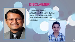 DISCLAIMER
Created by Shikha
Chaudhary, NIT Surat during
a marketing internship by
Prof. Sameer Mathur, IIM
Lucknow.
 