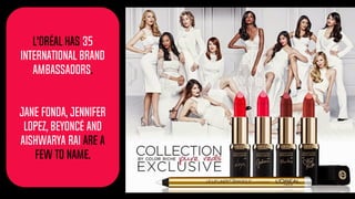L'Oréal has 35
international Brand
Ambassadors.
Jane Fonda, Jennifer
lopez, Beyoncé and
aishwarya rai are a
few to name.
 