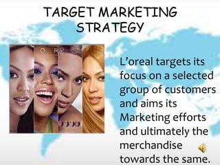 TARGET MARKETING
STRATEGY
L’oreal targets its
focus on a selected
group of customers
and aims its
Marketing efforts
and ultimately the
merchandise
towards the same.
 