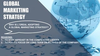WHY IS L’OREAL ADOPTING
A GLOBAL MARKETING STRATEGY?
REASONS:
1. TO STAY ABREAST IN THE COMPETITIVE LADDER.
2. TO PUT ITS FOCUS ON LONG TERM OBJECTIVES OF THE COMPANY.
GLOBAL
MARKETING
STRATEGY
 