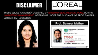 DISCLAIMER
THESE SLIDES HAVE BEEN DESIGNED BY SHUBHRA SEAL, MESAGC, PUNE, DURING
“MARKETING MANAGEMENT” INTERNSHIP UNDER THE GUIDANCE OF PROF. SAMEER
MATHUR (IIM- LUCKNOW)
 