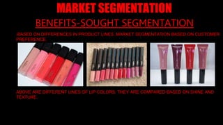 8
BENEFITS-SOUGHT SEGMENTATION
-BASED ON DIFFERENCES IN PRODUCT LINES. MARKET SEGMENTATION BASED ON CUSTOMER
PREFERENCE.
ABOVE ARE DIFFERENT LINES OF LIP COLORS. THEY ARE COMPARED BASED ON SHINE AND
TEXTURE.
MARKET SEGMENTATION
 