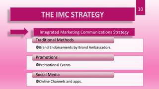 10
THE IMC STRATEGY
Integrated Marketing Communications Strategy
Brand Endorsements by Brand Ambassadors.
Traditional Methods
Promotional Events.
Promotions
Online Channels and apps.
Social Media
 