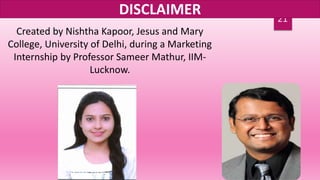 21
DISCLAIMER
Created by Nishtha Kapoor, Jesus and Mary
College, University of Delhi, during a Marketing
Internship by Professor Sameer Mathur, IIM-
Lucknow.
 