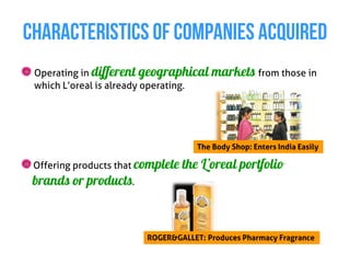 CHARACTERISTICS OF COMPANIES ACQUIRED
 Operating in different geographical markets from those in
 which L’oreal is already operating.




                                      The Body Shop: Enters India Easily

 Offering products that complete   the L’oreal portfolio
 brands or products.



                         ROGER&GALLET: Produces Pharmacy Fragrance
 