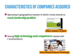 CHARACTERISTICS OF COMPANIES ACQUIRED
 Operating in geographical markets in which L’oreal intends to
 reach leadership position.



                                          Inneov: Number 1 in Spain


 Having high technology and      competences related with
 L’oreal products.




                                   Vichy: Advanced Skincare Technology
 