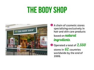 THE BODY SHOP
        A chain of cosmetic stores
        specializing exclusively in
        hair and skin care products
        based on natural
        ingredients.
        Operated a total of   2,550
        stores in 62 countries
        worldwide by the end of
        2009.
 