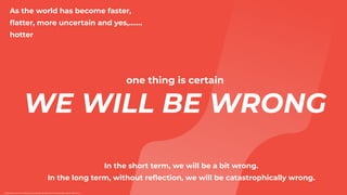 one thing is certain


WE WILL BE WRONG


As the world has become faster,
fl
atter, more uncertain and yes,…….
hotter
https://www.inc.com/tanya-prive/why-67-percent-of-strategic-plans-fail.html
In the short term, we will be a bit wrong.


In the long term, without re
fl
ection, we will be catastrophically wrong.
 