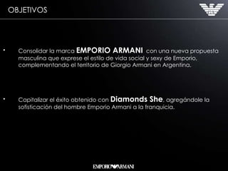 Consolidar la marca  EMPORIO ARMANI   con una nueva propuesta masculina que exprese el estilo de vida social y sexy de Emporio, complementando el territorio de Giorgio Armani en Argentina. Capitalizar el éxito obtenido con  Diamonds She , agregándole la sofisticación del hombre Emporio Armani a la franquicia.  OBJETIVOS 