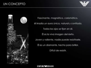 Fascinante, magnético, carismático,  él irradia un aura única, natural y confiada. Todos los ojos se fijan en él. Él es la viva imagen del éxito. Joven y valiente, nadie puede resistírsele. Él es un diamante, hecho para brillar. Difícil de resistir. UN CONCEPTO 