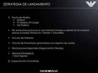 ESTRATEGIA DE LANZAMIENTO Pauta de Medios Gráfica  TV Abierta /TV Cable Vía Publica PR: entrevistas exclusivas a Josh Hartnett (medios a definir) Envío material prensa a medios (Producto + Dossier + Gacetilla). Circuito de Vidrieras. Circuito de Promotores (promotores con objetivo de venta). Decoraciones Especiales (Negociación Clientes). Alianzas Estratégicas - Vision Express 8.  Capacitación Consultores 