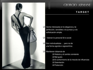 T A R G E T Gente interesada en la elegancia y la  perfección, sensibles a la pureza y a la  sofisticación simple.  Valoran lo personal & lo social.  Son individualistas … pero no de  una forma egoísta o egocentríca .  Mantienen distancia de :  Histeria y el cambio constante  Mal gusto El conformismo de la mezcla de influencias  Ostentación Pretención 