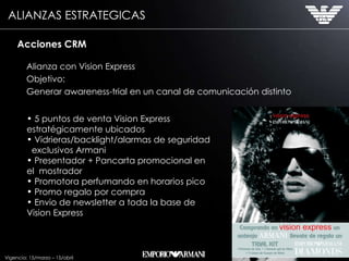 Alianza con Vision Express Objetivo: Generar awareness-trial en un canal de comunicación distinto Acciones CRM 5 puntos de venta Vision Express  estratégicamente ubicados Vidrieras/backlight/alarmas de seguridad  exclusivos Armani Presentador + Pancarta promocional en el  mostrador Promotora perfumando en horarios pico Promo regalo por compra Envio de newsletter a toda la base de  Vision Express Vigencia: 15/marzo – 15/abril ALIANZAS ESTRATEGICAS 