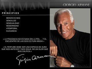 « LA FRAGANCIA NO ES NADA SIN LA PIEL … Y EL ENCUENTRO DE LAS DOS ES PURA MAGIA » « EL PERFUME DEBE SER UNA ESPECIA DE AURA QUE NOS ANTECED Y NOS SIGUE, NO UN OLOR QUE NOS CALIFICA » P R I N C I P I O S  MENOS ES MAS SENCILLEZ SENSUALIDAD MODERNIDAD ATEMPORAL ELEGANCIA  