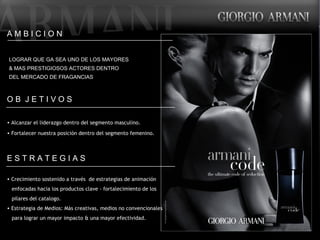 A M B I C I O N LOGRAR QUE GA SEA UNO DE LOS MAYORES  & MAS PRESTIGIOSOS ACTORES DENTRO  DEL MERCADO DE FRAGANCIAS O B  J E T I V O S Alcanzar el liderazgo dentro del segmento masculino. Fortalecer nuestra posición dentro del segmento femenino.  E S T R A T E G I A S Crecimiento sostenido a través  de estrategias de animación  enfocadas hacia los productos clave - fortalecimiento de los pilares del catalogo. Estrategia de Medios: Más creativas, medios no convencionales para lograr un mayor impacto & una mayor efectividad.  