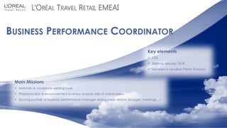 C1 - Usage Interne 08/11/2017
L’ORÉAL TRAVEL RETAIL EMEAI
BUSINESS PERFORMANCE COORDINATOR
Main Missions
 Maintain & modernize existing tools
 Professionalize & empowerment business analysis skills of stakeholders
 Sparing partner of business performance manager during peak season (budget, meetings…)
Key elements
 CDI
 Starting January 2018
 Located in Levallois-Perret (France)
 