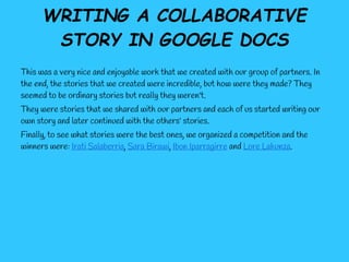 WRITING A COLLABORATIVE
       STORY IN GOOGLE DOCS
This was a very nice and enjoyable work that we created with our group of partners. In
the end, the stories that we created were incredible, but how were they made? They
seemed to be ordinary stories but really they weren't.
They were stories that we shared with our partners and each of us started writing our
own story and later continued with the others' stories.
Finally, to see what stories were the best ones, we organized a competition and the
winners were: Irati Salaberria, Sara Birawi, Ibon Iparragirre and Lore Lakunza.
 