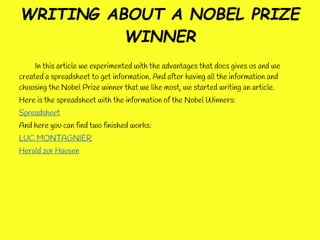 WRITING ABOUT A NOBEL PRIZE
          WINNER
     In this article we experimented with the advantages that docs gives us and we
created a spreadsheet to get information. And after having all the information and
choosing the Nobel Prize winner that we like most, we started writing an article.
Here is the spreadsheet with the information of the Nobel Winners:
Spreadsheet
And here you can find two finished works:
LUC MONTAGNIER
Herald zur Hausen
 