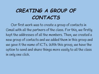 CREATING A GROUP OF
            CONTACTS
    Our first work was to create a group of contacts in
Gmail with all the partners of the class. For this, we firstly
kept the addresses of all the members. Then, we created a
new group of contacts and we added them in this group and
we gave it the name of ICTs. With this group, we have the
option to send and share things more easily to all the class
in only one click.
 