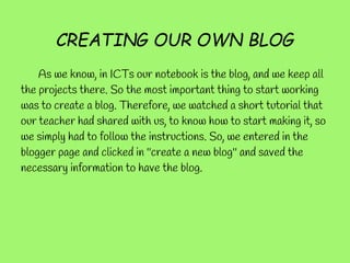 CREATING OUR OWN BLOG
    As we know, in ICTs our notebook is the blog, and we keep all
the projects there. So the most important thing to start working
was to create a blog. Therefore, we watched a short tutorial that
our teacher had shared with us, to know how to start making it, so
we simply had to follow the instructions. So, we entered in the
blogger page and clicked in ''create a new blog'' and saved the
necessary information to have the blog.
 