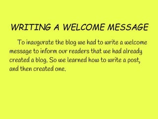 WRITING A WELCOME MESSAGE
   To inaugurate the blog we had to write a welcome
message to inform our readers that we had already
created a blog. So we learned how to write a post,
and then created one.
 