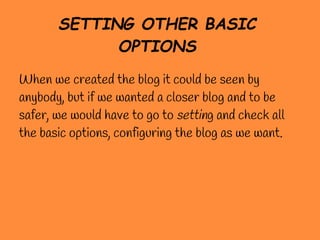 SETTING OTHER BASIC
             OPTIONS
When we created the blog it could be seen by
anybody, but if we wanted a closer blog and to be
safer, we would have to go to setting and check all
the basic options, configuring the blog as we want.
 
