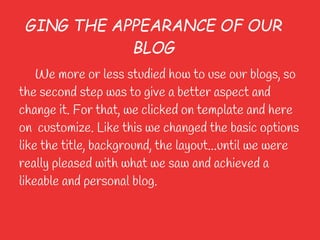GING THE APPEARANCE OF OUR
            BLOG
    We more or less studied how to use our blogs, so
the second step was to give a better aspect and
change it. For that, we clicked on template and here
on customize. Like this we changed the basic options
like the title, background, the layout...until we were
really pleased with what we saw and achieved a
likeable and personal blog.
 