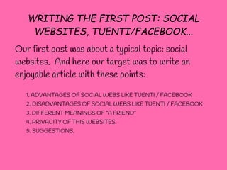 WRITING THE FIRST POST: SOCIAL
    WEBSITES, TUENTI/FACEBOOK...
Our first post was about a typical topic: social
websites. And here our target was to write an
enjoyable article with these points:

   1. ADVANTAGES OF SOCIAL WEBS LIKE TUENTI / FACEBOOK
   2. DISADVANTAGES OF SOCIAL WEBS LIKE TUENTI / FACEBOOK
   3. DIFFERENT MEANINGS OF “A FRIEND”
   4. PRIVACITY OF THIS WEBSITES.
   5. SUGGESTIONS.
 