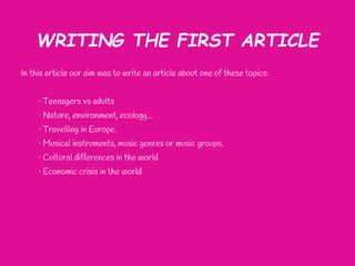 WRITING THE FIRST ARTICLE
In this article our aim was to write an article about one of these topics:


     · Teenagers vs adults
     · Nature, environment, ecology...
     · Travelling in Europe.
     · Musical instruments, music genres or music groups.
     · Cultural differences in the world
     · Economic crisis in the world
 
