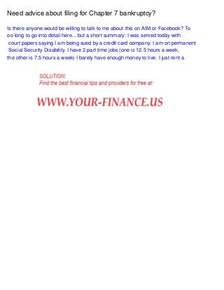 Need advice about filing for Chapter 7 bankruptcy?
Is there anyone would be willing to talk to me about this on AIM or Facebook? To
oo long to go into detail here... but a short summary: I was served today with
court papers saying I am being sued by a credit card company. I am on permanent
Social Security Disability. I have 2 part time jobs (one is 12.5 hours a week,
the other is 7.5 hours a week) I barely have enough money to live. I just rent a

 