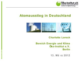 Atomausstieg in Deutschland




                  Charlotte Loreck

        Bereich Energie und Klima
                  Öko-Institut e.V.
                             Berlin

                   13. Mä rz 2012
 