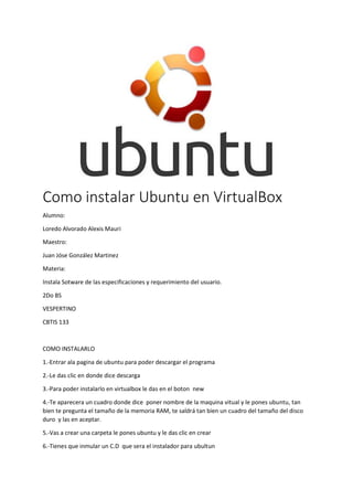 Como instalar Ubuntu en VirtualBox
Alumno:
Loredo Alvorado Alexis Mauri
Maestro:
Juan Jóse González Martinez
Materia:
Instala Sotware de las especificaciones y requerimiento del usuario.
2Do BS
VESPERTINO
CBTIS 133
COMO INSTALARLO
1.-Entrar ala pagina de ubuntu para poder descargar el programa
2.-Le das clic en donde dice descarga
3.-Para poder instalarlo en virtualbox le das en el boton new
4.-Te aparecera un cuadro donde dice poner nombre de la maquina vitual y le pones ubuntu, tan
bien te pregunta el tamaño de la memoria RAM, te saldrá tan bien un cuadro del tamaño del disco
duro y las en aceptar.
5.-Vas a crear una carpeta le pones ubuntu y le das clic en crear
6.-Tienes que inmular un C.D que sera el instalador para ubultun
 