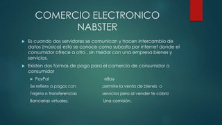 COMERCIO ELECTRONICO
NABSTER
 Es cuando dos servidores se comunican y hacen intercambio de
datos (música) esto se conoce como subasta por internet donde el
consumidor ofrece a otro , sin medar con una empresa bienes y
servicios.
 Existen dos formas de pago para el comercio de consumidor a
consumidor
 PayPal eBay
Se refiere a pagos con permite la venta de bienes o
Tarjeta o transferencias servicios pero al vender te cobra
Bancarias virtuales. Una comisión.
 