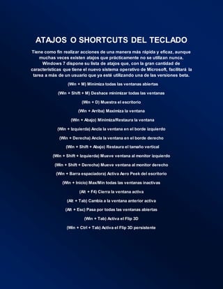 ATAJOS O SHORTCUTS DEL TECLADO
Tiene como fin realizar acciones de una manera más rápida y eficaz, aunque
muchas veces existen atajos que prácticamente no se utilizan nunca.
Windows 7 dispone su lista de atajos que, con la gran cantidad de
características que tiene el nuevo sistema operativo de Microsoft, facilitará la
tarea a más de un usuario que ya esté utilizando una de las versiones beta.
(Win + M) Minimiza todas las ventanas abiertas
(Win + Shift + M) Deshace minimizar todas las ventanas
(Win + D) Muestra el escritorio
(Win + Arriba) Maximiza la ventana
(Win + Abajo) Minimiza/Restaura la ventana
(Win + Izquierda) Ancla la ventana en el borde izquierdo
(Win + Derecha) Ancla la ventana en el borde derecho
(Win + Shift + Abajo) Restaura el tamaño vertical
(Win + Shift + Izquierda) Mueve ventana al monitor izquierdo
(Win + Shift + Derecha) Mueve ventana al monitor derecho
(Win + Barra espaciadora) Activa Aero Peek del escritorio
(Win + Inicio) Max/Min todas las ventanas inactivas
(Alt + F4) Cierra la ventana activa
(Alt + Tab) Cambia a la ventana anterior activa
(Alt + Esc) Pasa por todas las ventanas abiertas
(Win + Tab) Activa el Flip 3D
(Win + Ctrl + Tab) Activa el Flip 3D persistente
 