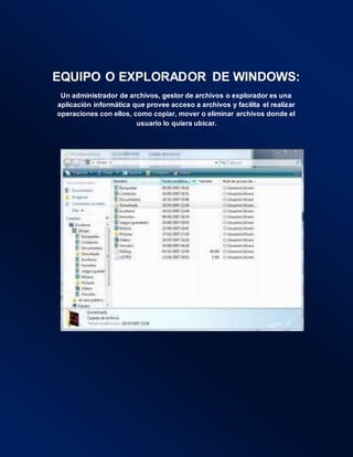 EQUIPO O EXPLORADOR DE WINDOWS:
Un administrador de archivos, gestor de archivos o explorador es una
aplicación informática que provee acceso a archivos y facilita el realizar
operaciones con ellos, como copiar, mover o eliminar archivos donde el
usuario lo quiera ubicar.
 