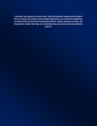 Liberador de espacio en disco duro: Esta herramienta inspecciona el disco
duro en busca de archivos que puedan eliminarse sin ocasionar problemas.
La eliminación de archivos innecesarios libera valioso espacio en disco. Es
importante realizar este tipo de mantenimiento para el buen funcionamiento
del PC.
 