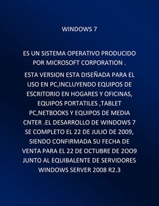 WINDOWS 7
ES UN SISTEMA OPERATIVO PRODUCIDO
POR MICROSOFT CORPORATION .
ESTA VERSION ESTA DISEÑADA PARA EL
USO EN PC,INCLUYENDO EQUIPOS DE
ESCRITORIO EN HOGARES Y OFICINAS,
EQUIPOS PORTATILES ,TABLET
PC,NETBOOKS Y EQUIPOS DE MEDIA
CNTER .EL DESARROLLO DE WINDOWS 7
SE COMPLETO EL 22 DE JULIO DE 2009,
SIENDO CONFIRMADA SU FECHA DE
VENTA PARA EL 22 DE OCTUBRE DE 2OO9
JUNTO AL EQUIBALENTE DE SERVIDORES
WINDOWS SERVER 2008 R2.3
 