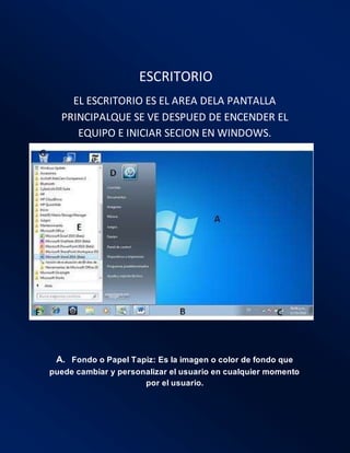 .ESCRITORIO
EL ESCRITORIO ES EL AREA DELA PANTALLA
PRINCIPALQUE SE VE DESPUED DE ENCENDER EL
EQUIPO E INICIAR SECION EN WINDOWS.
A. Fondo o Papel Tapiz: Es la imagen o color de fondo que
puede cambiar y personalizar el usuario en cualquier momento
por el usuario.
 