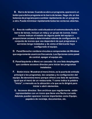 B. Barra de tareas:Cuando se abre un programa,aparecerá un
botón para dicho programa en la barra de tareas. Haga clic en los
botones de programapara cambiar rápidamente de un programa
a otro.Puede minimizar rápidamente todas las ventanas abiertas.
C. Área de notificación: está situada en el extremoderecho de la
barra de tareas, incluye un reloj y un grupo de iconos. Estos
iconos indican el estado de alguna parte del equipo o
proporcionan acceso a determinadosvalores de configuración. El
conjunto de iconos que vea dependerá de qué programas o
servicios tenga instalados y de cómo el fabricante haya
configurado el equipo.
D. PanelDerecho:contienevínculosa componentes de Windows
que seguramente usará con frecuencia.Las Opciones como panel
de control, apagar el equipo etc.
E. PanelIzquierdo o Menú en cascada: Es una lista desplegable
que contiene accesos directos para iniciar los programas
instalados.
F. Botón inicio: Muestran el menú Inicio, es la puerta de entrada
principal a los programas, las carpetas y la configuración del
equipo.Se denomina menú porque ofrece una lista de opciones,
igual que el menú de un restaurante. Y como indica la palabra
"inicio", a menudo es la ubicación a la que se le dirigirá para
iniciar o abrir elementos.
G. Accesos directos: Son archivos que regularmente están
representados con un ícono que tiene una flecha curvada.
Además pueden aparecer iconos importantes como Equipo,
papelera de reciclaje, documentos, etc.
 
