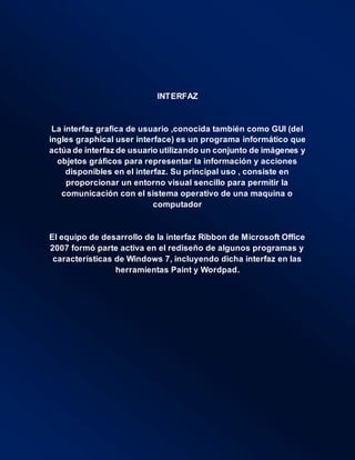 INTERFAZ
La interfaz grafica de usuario ,conocida también como GUI (del
ingles graphical user interface) es un programa informático que
actúa de interfaz de usuario utilizando un conjunto de imágenes y
objetos gráficos para representar la información y acciones
disponibles en el interfaz. Su principal uso , consiste en
proporcionar un entorno visual sencillo para permitir la
comunicación con el sistema operativo de una maquina o
computador
El equipo de desarrollo de la interfaz Ribbon de Microsoft Office
2007 formó parte activa en el rediseño de algunos programas y
características de Windows 7, incluyendo dicha interfaz en las
herramientas Paint y Wordpad.
 