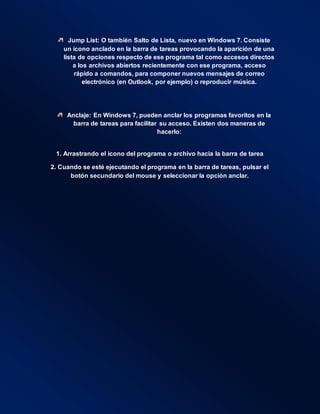 Jump List: O también Salto de Lista, nuevo en Windows 7. Consiste
un icono anclado en la barra de tareas provocando la aparición de una
lista de opciones respecto de ese programa tal como accesos directos
a los archivos abiertos recientemente con ese programa, acceso
rápido a comandos, para componer nuevos mensajes de correo
electrónico (en Outlook, por ejemplo) o reproducir música.
Anclaje: En Windows 7, pueden anclar los programas favoritos en la
barra de tareas para facilitar su acceso. Existen dos maneras de
hacerlo:
1. Arrastrando el icono del programa o archivo hacia la barra de tarea
2. Cuando se esté ejecutando el programa en la barra de tareas, pulsar el
botón secundario del mouse y seleccionar la opción anclar.
 